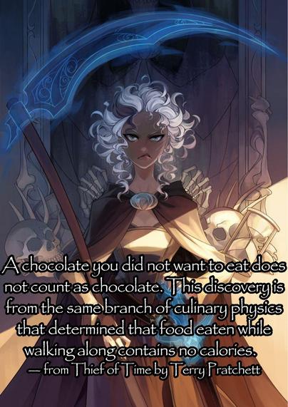 A chocolate you did not want to eat does not count as chocolate. This discovery is from the same branch of culinary physics that determined that food eaten while walking along contains no calories.  
— Susan Sto-Helit from Thief of Time by Terry Pratchett