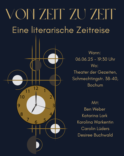 Eine stilisierte Uhr vor Dunklem Hintergrund. Text:
Von Zeit zu Zeit - Eine literarische Zeitreise. 
Wann: Fr., 06.06.2025 – 19:30 Uhr
Wo: Theater der Gezeiten, Schmechtingstr. 38-40, Bochum
Mit: Ben Weber, Katarina Lark, Karolina Warkentin, Carolin Lüders, Desiree Buchwald