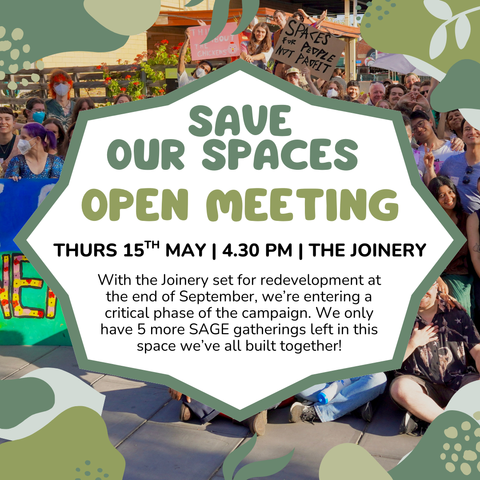 Event flyer: save our spaces Open Meeting  Thurs 15th May | 4.30 PM | The Joinery  With the Joinery set for redevelopment at the end of September, we’re entering a critical phase of the campaign. We only have 5 more SAGE gatherings left in this space we’ve all built together!