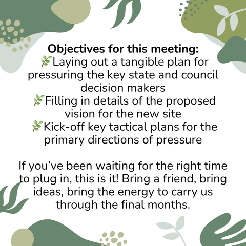 Event flyer: Objectives for this meeting:  🌿Laying out a tangible plan for pressuring the key state and council decision makers  🌿Filling in details of the proposed vision for the new site  🌿Kick-off key tactical plans for the primary directions of pressure  If you’ve been waiting for the right time to plug in, this is it! Bring a friend, bring ideas, bring the energy to carry us through the final months.