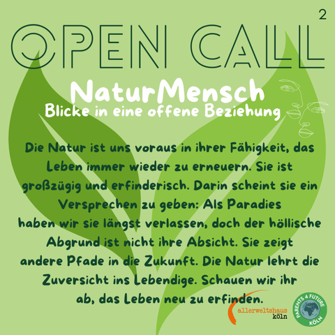 NaturMensch OPEN CALL Das Bild zeigt eine grüne Werbeanzeige mit dem Titel "OPEN CALL NaturMensch" in großen, weißen Buchstaben. Darunter steht "Blicke in eine offene Beziehung" in kleinerer Schrift. Der Hintergrund ist in verschiedenen Grüntönen gehalten und zeigt eine stilisierte Darstellung von Blättern. Rechts oben ist ein kleine, weiße Gesichtskontur zu sehen. Der Text im Mittelteil lautet: "Die Natur ist uns voraus in ihrer Fähigkeit, das Leben immer wieder zu erneuern. Sie ist großzügig und erfinderisch. Darin scheint sie ein Versprechen zu geben: Als Paradies haben wir sie längst verlassen, doch der höllische Abgrund ist nicht ihre Absicht. Sie zeigt andere Pfade in die Zukunft. Die Natur lehrt die Zuversicht ins Lebendige. Schauen wir ihr ab, das Leben neu zu erfinden. " Am unteren Rand des Bildes befinden sich die Logos von "Parents 4 Future Köln" und "allerweltshaus Köln".