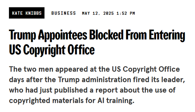 Headline from Wired:

Trump Appointees Blocked From Entering US Copyright Office

The two men appeared at the US Copyright Office days after the Trump administration fired its leader, who had just published a report about the use of copyrighted materials for AI training.

by Kate Knibbs
Business
May 12, 2025 1:52 PM