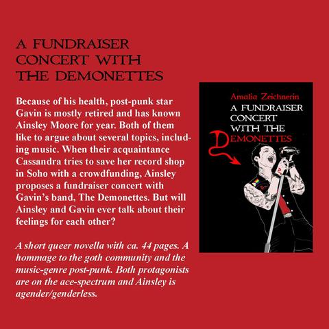 A FUNDRAISER
CONCERT WITH
THE DEMONETTES
Because of his health, post-punk star
Gavin is mostly retired and has known
Ainsley Moore for year. Both of them
like to argue about several topics, includ-
ing music. When their acquaintance
Cassandra tries to save her record shop
in Soho with a crowdfunding, Ainsley
proposes a fundraiser concert with
Gavin's band, The Demonettes. But will
Ainsley and Gavin ever talk about their
feelings for each other?

A short queer novella with ca. 44 pages. A
hommage to the goth community and the
music-genre post-punk. Both protagonists
are on the ace-spectrum and Ainsley is
agender/genderless.