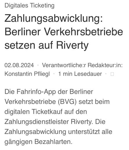 Digitales Ticketing Zahlungsabwicklung: Berliner Verkehrsbetriebe setzen auf Riverty

02.08.2024

Verantwortliche:r Redakteur:in: Konstantin Pfliegl

1min Lesedauer 

Die Fahrinfo-App der Berliner Verkehrsbetriebe (BVG) setzt beim digitalen Ticketkauf auf den Zahlungsdienstleister Riverty. Die Zahlungsabwicklung unterstützt alle gängigen Bezahlarten.