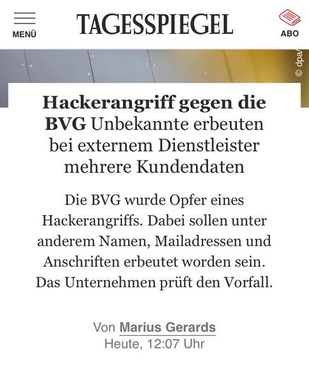 TAGESSPIEGEL

Hackerangriff gegen die BVG 

Unbekannte erbeuten bei externem Dienstleister
mehrere Kundendaten

Die BVG wurde Opfer eines Hackerangriffs. Dabei sollen unter anderem Namen, Mailadressen und
Anschriften erbeutet worden sein. Das Unternehmen prüft den Vorfall.

Von Marius Gerards
Heute, 12:07 Uhr
