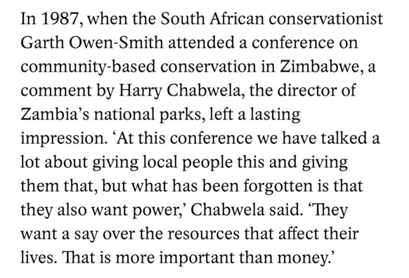 In 1987, when the South African conservationist Garth Owen-Smith attended a conference on community-based conservation in Zimbabwe, a comment by Harry Chabwela, the director of Zambia's national parks, left a lasting impression. 'At this conference we have talked a lot about giving local people this and giving them that, but what has been forgotten is that they also want power,' Chabwela said. "They want a say over the resources that affect their lives. That is more important than money.'