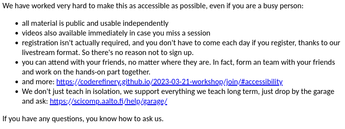 We have worked very hard to make this as accessible as possible, even if you are a busy person:

- all material is public and usable independently (side note: this is the primary standalone material, not the videos)
- videos also available immediately in case you miss a session
- registration isn't actually required, and you don't have to come each day if you register, thanks to our livestream format. So there's no reason not to sign up.
- you can attend with your friends, no matter where they are. In fact, form an team with your friends and work on the hands-on part together.
- and more: https://coderefinery.github.io/2023-03-21-workshop/join/#accessibility
- We don't just teach in isolation, we support everything we teach long term, just drop by the garage and ask: https://scicomp.aalto.fi/help/garage/

If you have any questions, you know how to ask us.