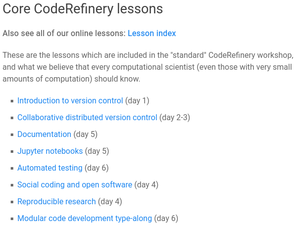 [caption contains additional info]
Core CodeRefinery lessons

Also see all of our online lessons: Lesson index

These are the lessons which are included in the "standard" CodeRefinery workshop, and what we believe that every computational scientist (even those with very small amounts of computation) should know.

- Introduction to version control (day 1) [git, basics and solo work]
- Collaborative distributed version control (day 3) [How to work together with git and github]
- Documentation (day 5) [in-code, readmes, Sphinx]
- Jupyter notebooks (day 5) [basics + intermediate tricks to help people get on the same page]
- Automated testing (day 6) [how to make your code more reliable]
- Social coding and open software (day 4) [what does it take to share and reuse, and why?]
- Reproducible research (day 4) [How to make your work reusable - either by yourself in a few weeks, or others]
- Modular code development type-along (day 6) [Put it all together and see how we make a real code fit together]