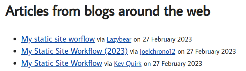 Articles from blogs around the web e My static site worflow via Lazybear on 27 February 2023 o My Static Site Workflow (2023), via Joelchrono12 on 27 February 2023 e My Static Site Workflow via Kev Quirk on 27 February 2023 