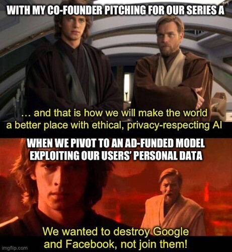 Caption (anakin and Obi wan stand next to each other looking serious and determined): WITH MY CO-FOUNDER PITCHING FOR OUR SERIES A 
Anakin: ... and that is how we will make the world a better place with ethical, privacy-respecting AI
 
Second scene: Obi wan yelling at Anakin:
WHEN WE PIVOT TO AN AD-FUNDED MODEL EXPLOITING OUR USERS PERSONAL DATA 
“We wanted to destroy Google and Facebook, not join them!”