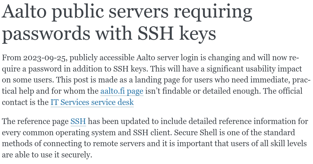 Screenshot, text is:

Aalto public servers requiring passwords with SSH keys

From 2023-09-25, publicly accessible Aalto server login is changing and will now require a password in addition to SSH keys. This will have a significant usability impact on some users. This post is made as a landing page for users who need immediate, practical help and for whom the aalto.fi page isn’t findable or detailed enough. The official contact is the IT Services service desk

The reference page SSH has been updated to include detailed reference information for every common operating system and SSH client. Secure Shell is one of the standard methods of connecting to remote servers and it is important that users of all skill levels are able to use it securely.