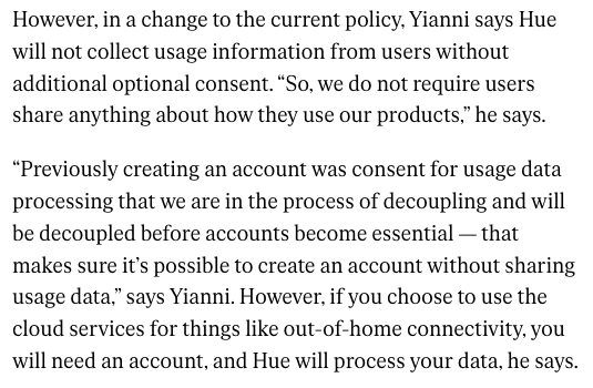 However, in a change to the current policy, Yianni says Hue will not collect usage information from users without additional optional consent. “So, we do not require users share anything about how they use our products,” he says.

“Previously creating an account was consent for usage data processing that we are in the process of decoupling and will be decoupled before accounts become essential — that makes sure it’s possible to create an account without sharing usage data,” says Yianni. However, if you choose to use the cloud services for things like out-of-home connectivity, you will need an account, and Hue will process your data, he says.