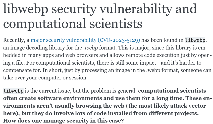Screenshot, text is:

libwebp security vulnerability and computational scientists

Recently, a major security vulnerability (CVE-2023-5129) has been found in libwebp, an image decoding library for the .webp format. This is major, since this library is embedded in many apps and web browsers and allows remote code execution just by opening a file. For computational scientists, there is still some impact - and it’s harder to compensate for. In short, just by processing an image in the .webp format, someone can take over your computer or session.

libwebp is the current issue, but the problem is general: computational scientists often create software environments and use them for a long time. These environments aren’t usually browsing the web (the most likely attack vector here), but they do involve lots of code installed from different projects. How does one manage security in this case?