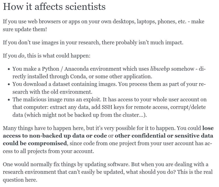 Screenshot, text is:


How it affects scientists

If you use web browsers or apps on your own desktops, laptops, phones, etc. - make sure update them!

If you don’t use images in your research, there probably isn’t much impact.

If you do, this is what could happen:

    You make a Python / Anaconda environment which uses libwebp somehow - directly installed through Conda, or some other application.

    You download a dataset containing images. You process them as part of your research with the old environment.

    The malicious image runs an exploit. It has access to your whole user account on that computer: extract any data, add SSH keys for remote access, corrupt/delete data (which might not be backed up from the cluster…).

Many things have to happen here, but it’s very possible for it to happen. You could lose access to non-backed up data or code or other confidential or sensitive data could be compromised, since code from one project from your user account has access to all projects from your account.

One would normally fix things by updating software. But when you are dealing with a research environment that can’t easily be updated, what should you do? This is the real question here.
