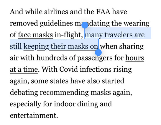 And while airlines and the FAA have removed guidelines mandating the wearing of face masks in-flight, <HIGHLIGHT>many travelers are still keeping their masks</HIGHLIGHT> on when sharing air with hundreds of passengers for hours at a time. With Covid infections rising again, some states have also started debating recommending masks again, especially for indoor dining and entertainment.
