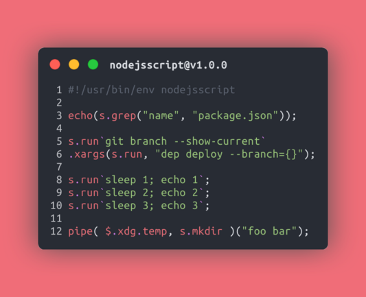```JavaScript
#!/usr/bin/env nodejsscript

echo(s.grep("name", "package.json"));

s.run`git branch --show-current`
.xargs(s.run, "dep deploy --branch={}");

s.run`sleep 1; echo 1`;
s.run`sleep 2; echo 2`;
s.run`sleep 3; echo 3`;

pipe( $.xdg.temp, s.mkdir )("foo bar");
```