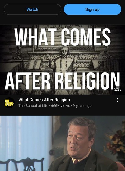 Screenshot of YouTube app:

Watch / Sign up

What Comes After Religion / The School of Life / 666 K views / 9 years ago

Stephen Fry (in The Meaning of Life on RTÉ One)
