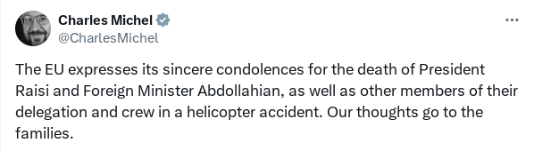 A Xitter post from Charles Michel stating:

The EU expresses its sincere condolences for the death of President Raisi and Foreign Minister Abdollahian, as well as outer members of their delegation and crew in a helicopter accident. Our thoughts go to the families.