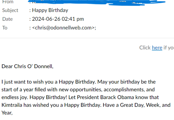 rFrom R I R A Subject : Happy Birthday

Date :2024-06-26 02:41 pm

To : <chris@odonnellweb.com>;


Dear Chris O’ Donnell,

I just want to wish you a Happy Birthday. May your birthday be the
start of a year filled with new opportunities, accomplishments, and endless joy. Happy Birthday! Let President Barack Obama know that Kimtraila has wished you a Happy Birthday. Have a Great Day, Week, and Year, 