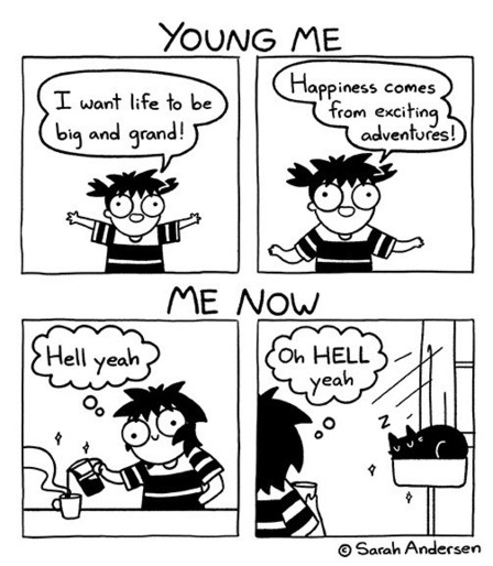 Four pane Sarah Andersen comic. First two panes labeled “Young me” show a young Sarah saying “I want life to be big and grand!” “Happiness comes from exciting adventures!” The last two panes are labeled “Me now” and show grown up Sarah thinking “Hell yeah” while pouring coffee, and then thinking “Oh HELL yeah” looking at her sleeping cat.