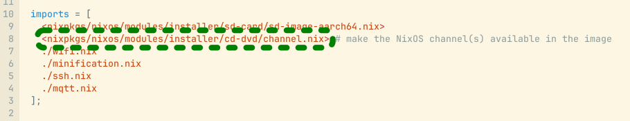 vim screenshot of nix imports, the channel.nix one highlighted with a green dashed box


  imports = [
    <nixpkgs/nixos/modules/installer/sd-card/sd-image-aarch64.nix>
    <nixpkgs/nixos/modules/installer/cd-dvd/channel.nix> # make the NixOS channel(s) available in the image
    ./wifi.nix
    ./minification.nix
    ./ssh.nix
    ./mqtt.nix
  ];

