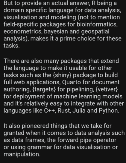 But to provide an actual answer, R being a domain specific language for data analysis, visualisation and modeling (not to mention field-specific packages for bioinformatics, econometrics, bayesian and geospatial analysis), makes it a prime choice for these tasks. 

There are also many packages that extend the language to make it usable for other tasks such as the {shiny} package to build full web applications, Quarto for document authoring, {targets} for pipelining, {vetiver} for deployment of machine learning models and it's relatively easy to integrate with other languages like C++, Rust, Julia and Python.

It also pioneered things that we take for granted when it comes to data analysis such as data frames, the forward pipe operator or using grammar for data visualisation or manipulation.

It’s 30 years old and very robust: you cannot submit a package to CRAN (R’s Pypi so to say) if it breaks another package: if one of your submitted package on CRAN has a dependency that gets updated, and this update somehow breaks your package, you have 2 weeks to update it or it gets taken off CRAN: this ensure that there is no dependency hell when installing R packages. Other crappy practices such as namesquatting or, worse, typosquatting are impossible since packages are reviewed by actual humans on first submission.