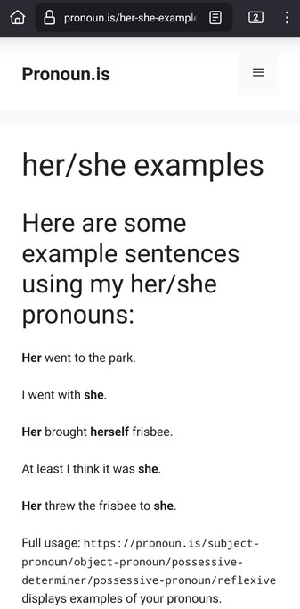 her/she examples

Here are some example sentences using my her/she pronouns:

Her went to the park.

I went with she.

Her brought herself frisbee.

At least I think it was she.

Her threw the frisbee to she.