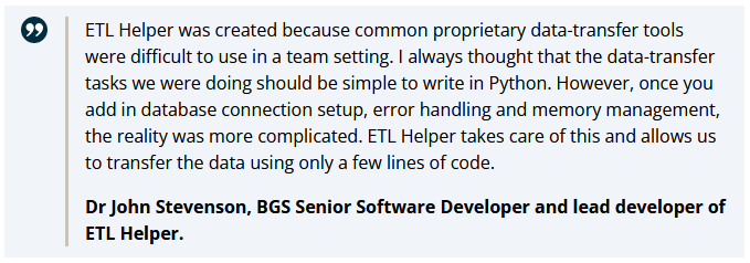 Quote from BGS website article about reasons for writing ETL Helper.

ETL Helper was created because common proprietary data-transfer tools were difficult to use in a team setting. | always thought that the data-transfer tasks we were doing should be simple to write in Python. However, once you add in database connection setup, error handling and memory management, the reality was more complicated. ETL Helper takes care of this and allows us to transfer the data using only a few lines of code.

Dr John Stevenson, BGS Senior Software Developer and lead developer of ETL Helper. 