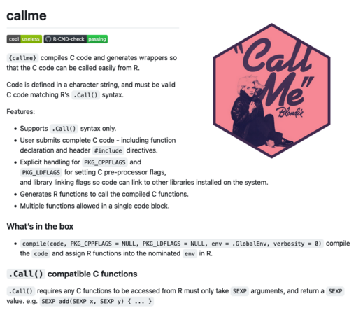 Information about the {callme} package for R:

{callme} compiles C code and generates wrappers so that the C code can be called easily from R.

Code is defined in a character string, and must be valid C code matching R’s .Call() syntax.

Features:

    Supports .Call() syntax only.
    User submits complete C code - including function declaration and header #include directives.
    Explicit handling for PKG_CPPFLAGS and PKG_LDFLAGS for setting C pre-processor flags, and library linking flags so code can link to other libraries installed on the system.
    Generates R functions to call the compiled C functions.
    Multiple functions allowed in a single code block.
