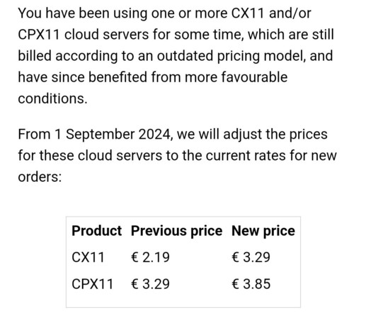 An email from Hetzner that informs the customer about an increase in price for an old product that didn't receive the price increase earlier. It reads:

You have been using one or more CX11 and/or CPX11 cloud servers for some time, which are still billed according to an outdated pricing model, and have since benefited from more favourable conditions.

From 1 September 2024, we will adjust the prices for these cloud servers to the current rates for new orders:

A table with three columns names 