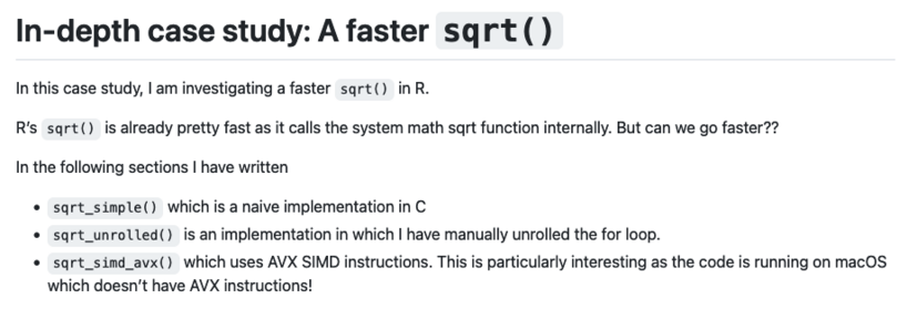 In-depth case study: A faster sqrt()

In this case study, I am investigating a faster sqrt() in R.

R’s sqrt() is already pretty fast as it calls the system math sqrt function internally. But can we go faster??

In the following sections I have written

    sqrt_simple() which is a naive implementation in C
    sqrt_unrolled() is an implementation in which I have manually unrolled the for loop.
    sqrt_simd_avx() which uses AVX SIMD instructions. This is particularly interesting as the code is running on macOS which doesn’t have AVX instructions!
