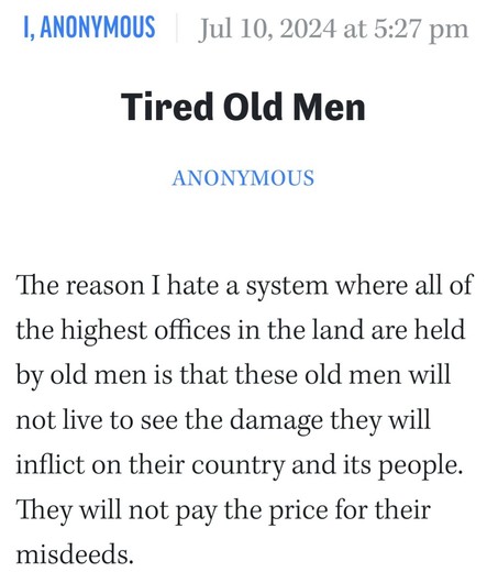 I, Anonymous Jul 10, 2024 at 5:27 pm 

Tired Old Men 

Anonymous 

The reason I hate a system where all of the highest offices in the land are held by old men is that these old men will not live to see the damage they will inflict on their country and its people. They will not pay the price for their misdeeds.