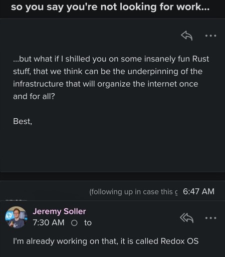 Email with subject: so you say you're not looking for work…

Email body: …but what if I shilled you on some insanely fun Rust stuff, that we think can be the underpinning of the infrastructure that will organize the internet once and for all?

My reply: I'm already working on that, it is called Redox OS