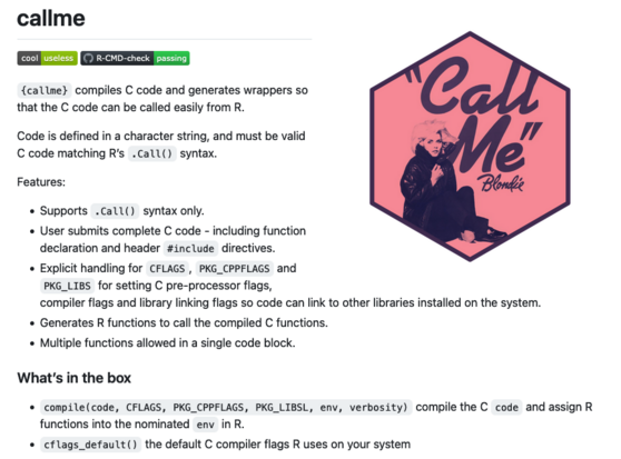 {callme} compiles C code and generates wrappers so that the C code can be called easily from R.

Code is defined in a character string, and must be valid C code matching R’s .Call() syntax.

Features:

    Supports .Call() syntax only.
    User submits complete C code - including function declaration and header #include directives.
    Explicit handling for CFLAGS, PKG_CPPFLAGS and PKG_LIBS for setting C pre-processor flags, compiler flags and library linking flags so code can link to other libraries installed on the system.
    Generates R functions to call the compiled C functions.
    Multiple functions allowed in a single code block.

What’s in the box

    compile(code, CFLAGS, PKG_CPPFLAGS, PKG_LIBSL, env, verbosity) compile the C code and assign R functions into the nominated env in R.
    cflags_default() the default C compiler flags R uses on your system
