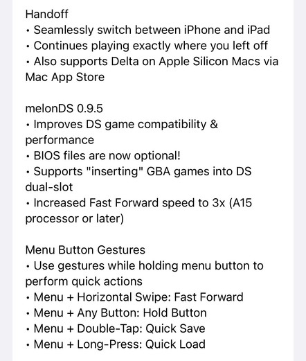 Delta 1.6 Update Notes continued:

Handoff
• Seamlessly switch between iPhone and iPad
• Continues playing exactly where you left off
• Also supports Delta on Apple Silicon Macs via Mac App Store

melonDS 0.9.5
• Improves DS game compatibility & performance
• BIOS files are now optional!
• Supports 