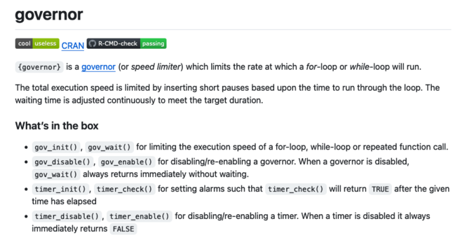 {governor} is a governor (or speed limiter) which limits the rate at which a for-loop or while-loop will run.

The total execution speed is limited by inserting short pauses based upon the time to run through the loop. The waiting time is adjusted continuously to meet the target duration.
What’s in the box

    gov_init(), gov_wait() for limiting the execution speed of a for-loop, while-loop or repeated function call.
    gov_disable(), gov_enable() for disabling/re-enabling a governor. When a governor is disabled, gov_wait() always returns immediately without waiting.
    timer_init(), timer_check() for setting alarms such that timer_check() will return TRUE after the given time has elapsed
    timer_disable(), timer_enable() for disabling/re-enabling a timer. When a timer is disabled it always immediately returns FALSE
