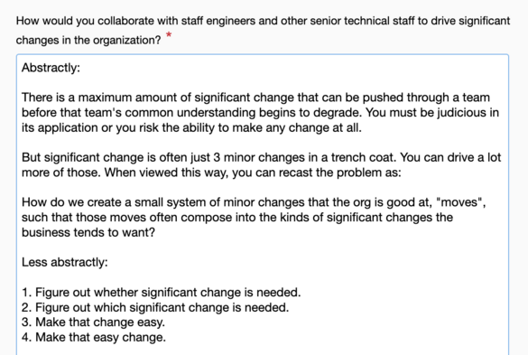 Q: How would you collaborate with staff engineers and other senior technical staff to drive significant changes in the organization?

A: Abstractly:

There is a maximum amount of significant change that can be pushed through a team before that team's common understanding begins to degrade. You must be judicious in its application or you risk the ability to make any change at all.

But significant change is often just 3 minor changes in a trench coat. You can drive a lot more of those. When viewed this way, you can recast the problem as:

How do we create a small system of minor changes that the org is good at, 