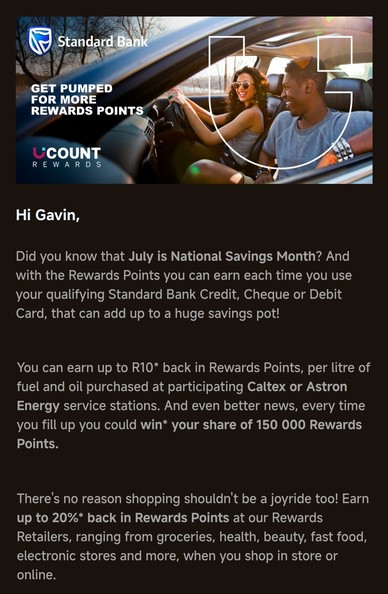 A photo of two, happy young adults banners an email from Standard Bank. The email text reads:

Hi Gavin, 

Did you know that July is National Savings Month? And with the Rewards Points you can earn each time you use your qualifying Standard Bank Credit, Cheque or Debit Card, that can add up to a huge savings pot!

You can earn up to R10* back in Rewards Points, per litre of fuel and oil purchased at participating Caltex or Astron Energy service stations. And even better news, every time you fill up you could win* your share of 150 000 Rewards Points.

There's no reason shopping shouldn't be a joyride too! Earn up to 20%* back in Rewards Points at our Rewards Retailers, ranging from groceries, health, beauty, fast food, electronic stores and more, when you shop in store or online.

