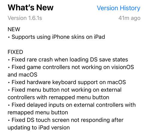 Delta 1.6.1 Update Notes:

NEW
• Supports using iPhone skins on iPad

FIXED
• Fixed rare crash when loading DS save states
• Fixed game controllers not working on visionOS and macOS
• Fixed hardware keyboard support on macOS
• Fixed menu button not working on external controllers with remapped menu button
• Fixed delayed inputs on external controllers with remapped menu button
• Fixed DS touch screen not responding after updating to iPad version