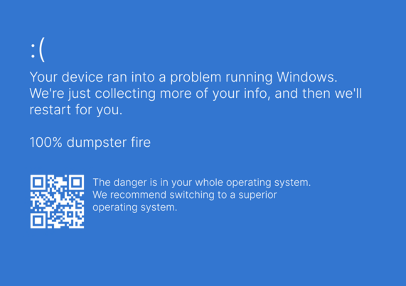 Windows blue screen of death 

your device ran into a problem running Windows. We're just collecting more of your info, and then we'll restart for you.
100% dumpster fire.

The danger is in your whole operating system. We recommend switching to a superior operating system.