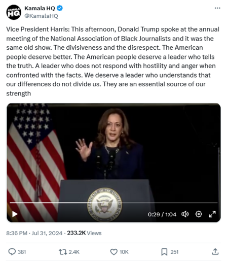 Image of tweet by Kamala HQ.

Vice President Harris: This afternoon, Donald Trump spoke at the annual meeting of the National Association of Black Journalists and it was the same old show. The divisiveness and the disrespect. The American people deserve better. The American people deserve a leader who tells the truth. A leader who does not respond with hostility and anger when confronted with the facts. We deserve a leader who understands that our differences do not divide us. They are an essential source of our strength.