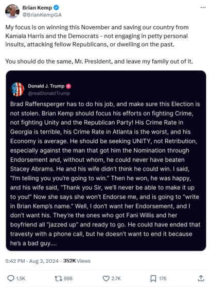 Tweet from GA Gov Brian Kemp with embedded post from trump attacking him and his wife -

My focus is on winning this November and saving our country from Kamala Harris and the Democrats - not engaging in petty personal insults, attacking fellow Republicans, or dwelling on the past. 

You should do the same, Mr. President, and leave my family out of it.