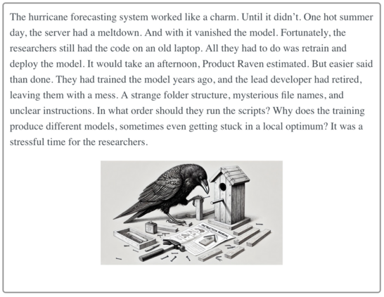 The hurricane forecasting system worked like a charm. Until it didn’t. One hot summer day, the server had a meltdown. And with it vanished the model. Fortunately, the researchers still had the code on an old laptop. All they had to do was retrain and deploy the model. It would take an afternoon, Product Raven estimated. But easier said than done. They had trained the model years ago, and the lead developer had retired, leaving them with a mess. A strange folder structure, mysterious file names, and unclear instructions. In what order should they run the scripts? Why does the training produce different models, sometimes even getting stuck in a local optimum? It was a stressful time for the researchers.