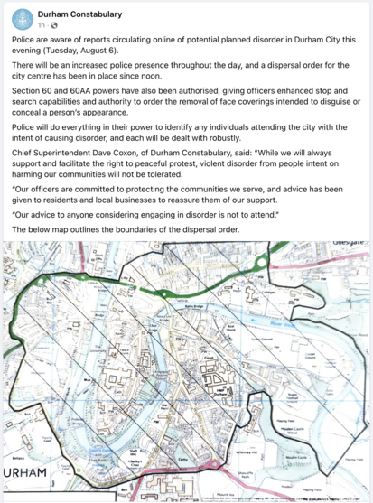 Screenshot of a post by Durham Constabulary on Facebook. There is a map showing part of Durham covered by a dispersal order. Text reads:

Police are aware of reports circulating online of potential planned disorder in Durham City this evening (Tuesday, August 6).
There will be an increased police presence throughout the day, and a dispersal order for the city centre has been in place since noon.
Section 60 and 60AA powers have also been authorised, giving officers enhanced stop and search capabilities and authority to order the removal of face coverings intended to disguise or conceal a person’s appearance.
Police will do everything in their power to identify any individuals attending the city with the intent of causing disorder, and each will be dealt with robustly.
Chief Superintendent Dave Coxon, of Durham Constabulary, said: “While we will always support and facilitate the right to peaceful protest, violent disorder from people intent on harming our communities will not be tolerated.
“Our officers are committed to protecting the communities we serve, and advice has been given to residents and local businesses to reassure them of our support.
“Our advice to anyone considering engaging in disorder is not to attend.”
The below map outlines the boundaries of the dispersal order.