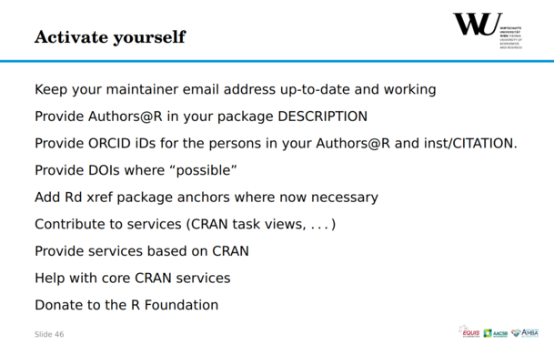 Kurt Hornik slide about how to help CRAN:
The title is on the top left corner: Activate yourself
There is a list (that has been adding new elements from the previous slides) below:

Keep your maintainer email address up-to-date and working
Provide Authors@R in your package DESCRIPTION
Provide ORCID iDs for the persons in your Authors@R and inst/CITATION.
Provide DOIs where “possible”
Add Rd xref package anchors where now necessary
Contribute to services (CRAN task views, . . . )
Provide services based on CRAN
Help with core CRAN services
Donate to the R Foundation