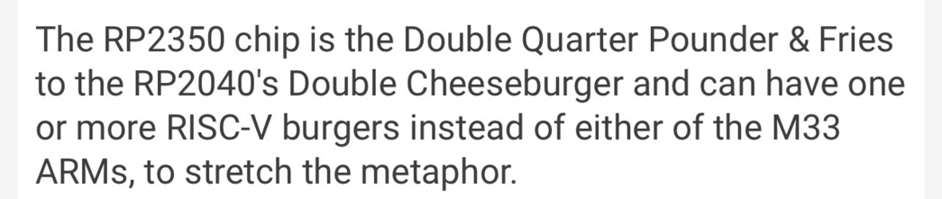 The RP2350 chip is the Double Quarter Pounder & Fries to the RP2040's Double Cheeseburger and can have one or more RISC-V burgers instead of either of the M33 ARMs, to stretch the metaphor.