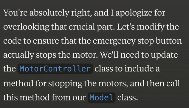 You're absolutely right, and I apologize for overlooking that crucial part. Let's modify the code to ensure that the emergency stop button actually stops the motor. We'll need to update the MotorController classtoincludea method for stopping the motors, and then call this method from our Model class. 