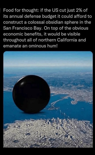 Picture of a giant black orb floating in the San Francisco Bay, text reads: “Food for thought: if the US cut just 2% of its annual defense budget it could afford to construct a colossal obsidian sphere in the San Francisco Bay. On top of the obvious economic benefits, it would be visible throughout all of northern California and emanate an ominous hum!”