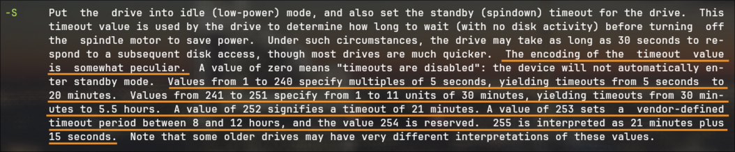 Section for the man page for hdparm(8).  The highlighted text reads:
The encoding of the timeout value is somewhat peculiar.  ...  Values from 1 to 240 specify multiples of 5 seconds, yielding timeouts from 5 seconds to 20 minutes.  Values from 241 to 251 specify from 1 to 11 units of 30 minutes, yielding timeouts from 30 minutes to 5.5 hours.  A value of 252 signifies a timeout of 21 minutes. A value of 253  sets  a  vendor-defined timeout  period between 8 and 12 hours, and the value 254 is reserved.  255 is interpreted as 21 minutes plus 15 seconds.