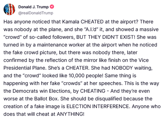 Post trump -
Has anyone noticed that Kamala CHEATED at the airport? There was nobody at the plane, and she “A.I.’d” it, and showed a massive “crowd” of so-called followers, BUT THEY DIDN’T EXIST! She was turned in by a maintenance worker at the airport when he noticed the fake crowd picture, but there was nobody there, later confirmed by the reflection of the mirror like finish on the Vice Presidential Plane. She’s a CHEATER. She had NOBODY waiting, and the “crowd” looked like 10,000 people! Same thing is happening with her fake “crowds” at her speeches. This is the way the Democrats win Elections, by CHEATING – And they’re even worse at the Ballot Box. She should be disqualified because the creation of a fake image is ELECTION INTERFERENCE. Anyone who does that will cheat at ANYTHING!